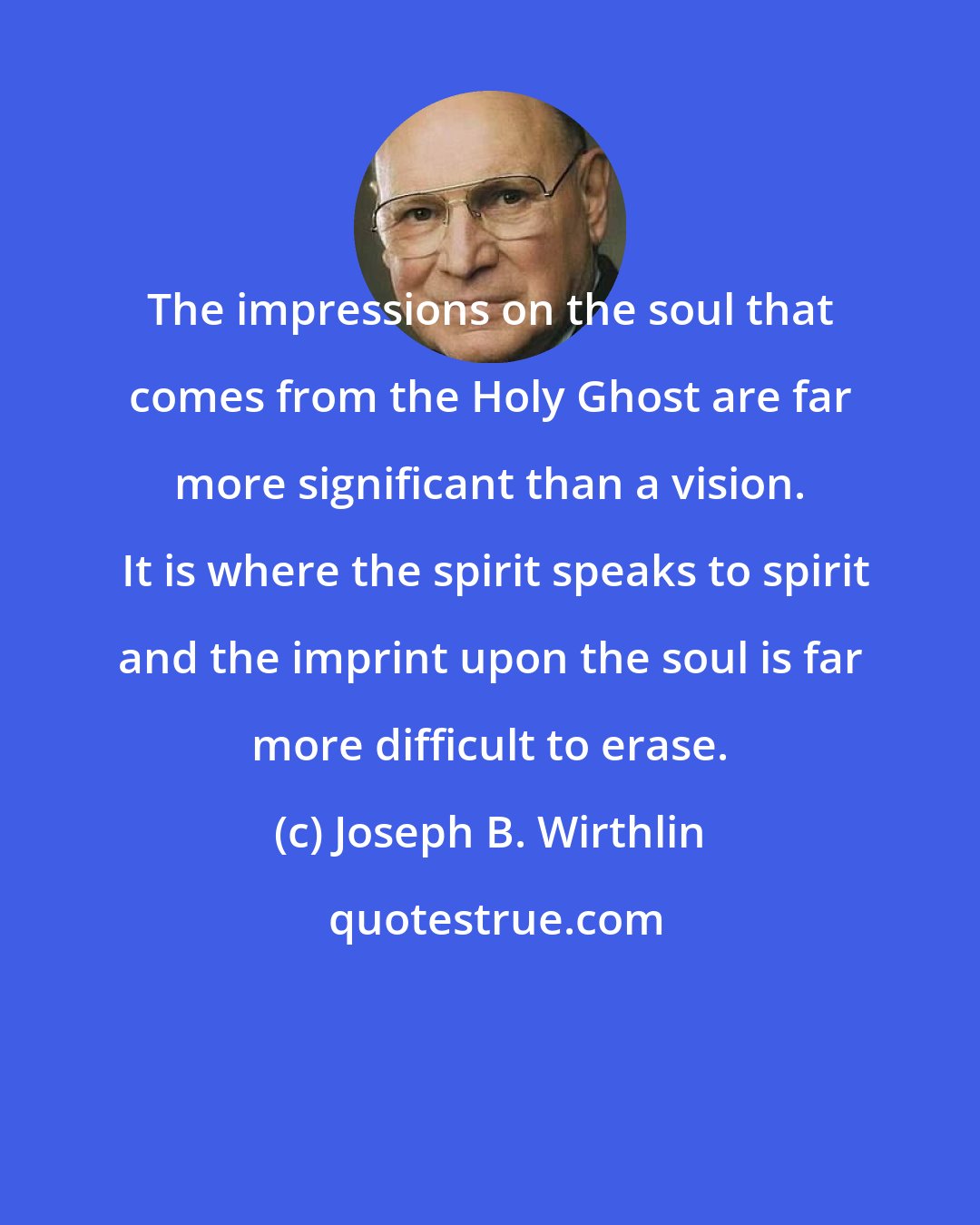 Joseph B. Wirthlin: The impressions on the soul that comes from the Holy Ghost are far more significant than a vision.  It is where the spirit speaks to spirit and the imprint upon the soul is far more difficult to erase.