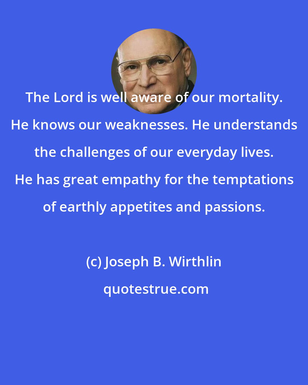 Joseph B. Wirthlin: The Lord is well aware of our mortality. He knows our weaknesses. He understands the challenges of our everyday lives. He has great empathy for the temptations of earthly appetites and passions.