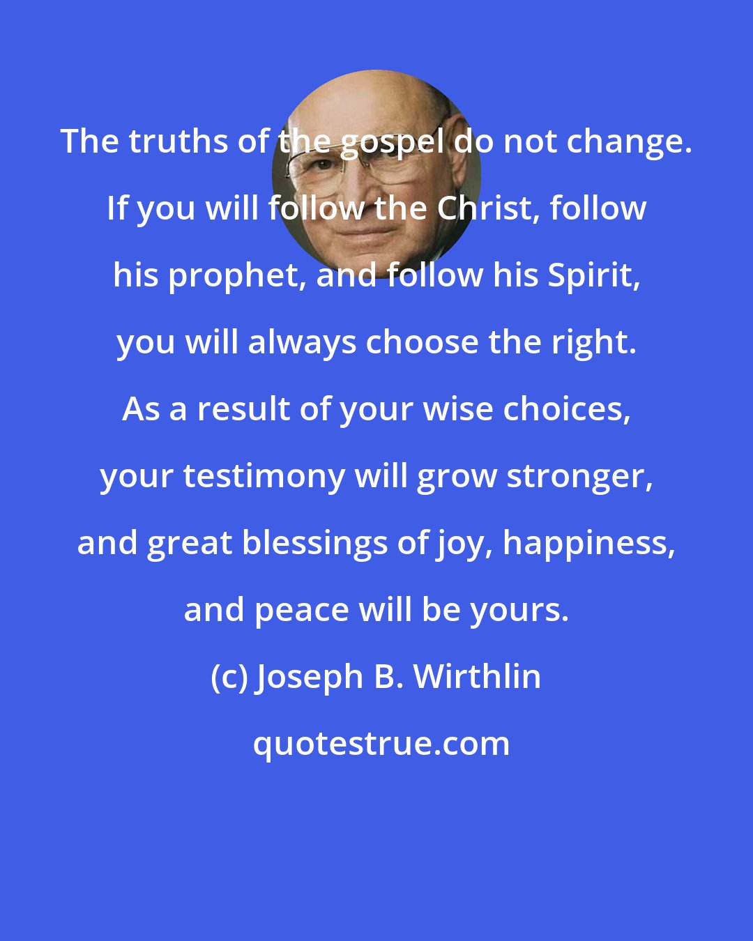 Joseph B. Wirthlin: The truths of the gospel do not change. If you will follow the Christ, follow his prophet, and follow his Spirit, you will always choose the right. As a result of your wise choices, your testimony will grow stronger, and great blessings of joy, happiness, and peace will be yours.