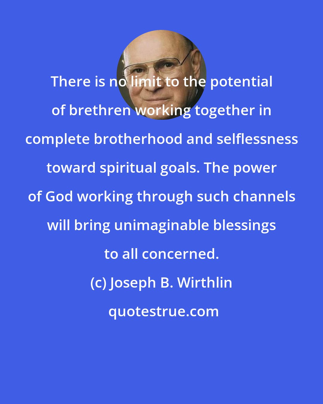 Joseph B. Wirthlin: There is no limit to the potential of brethren working together in complete brotherhood and selflessness toward spiritual goals. The power of God working through such channels will bring unimaginable blessings to all concerned.