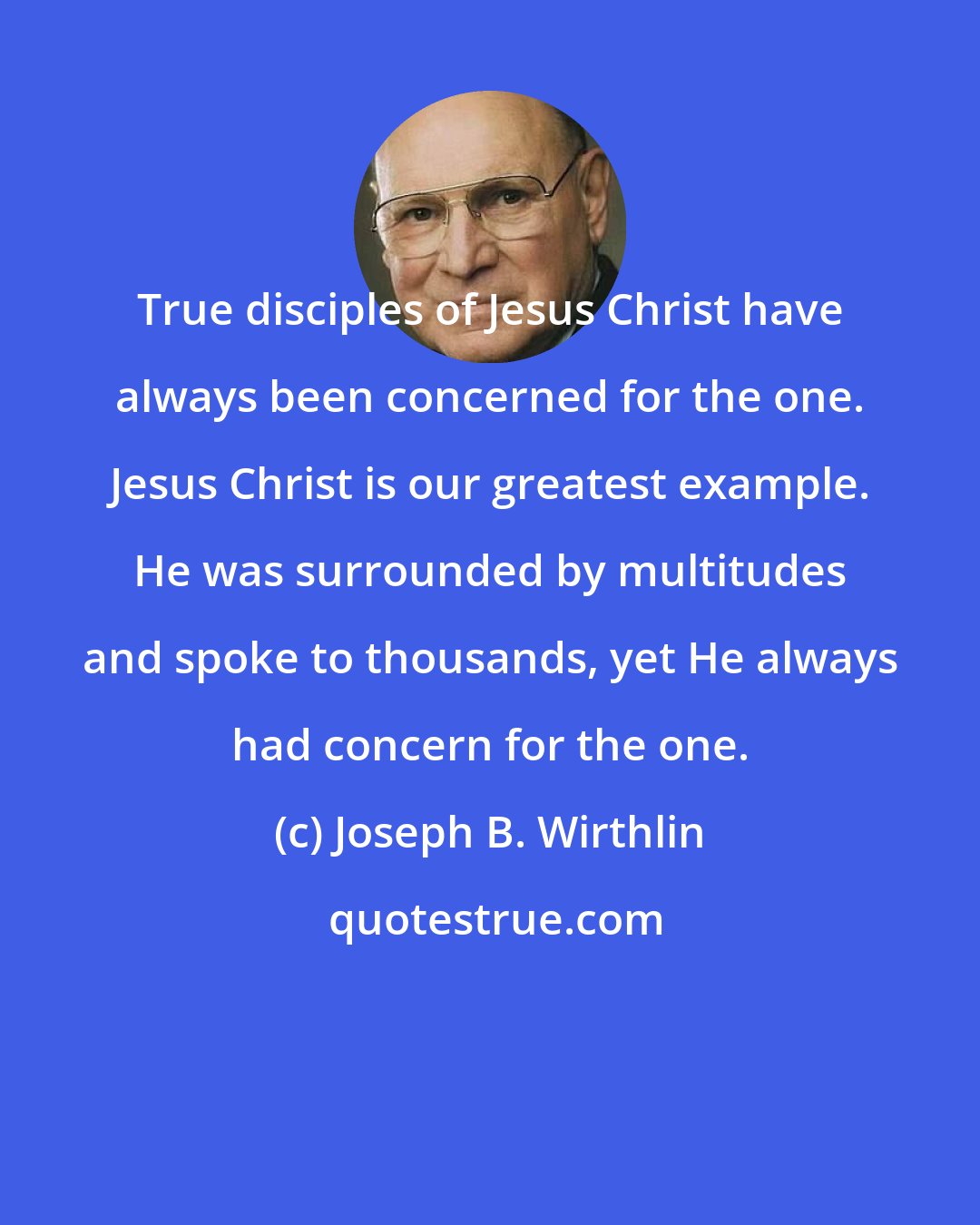 Joseph B. Wirthlin: True disciples of Jesus Christ have always been concerned for the one. Jesus Christ is our greatest example. He was surrounded by multitudes and spoke to thousands, yet He always had concern for the one.