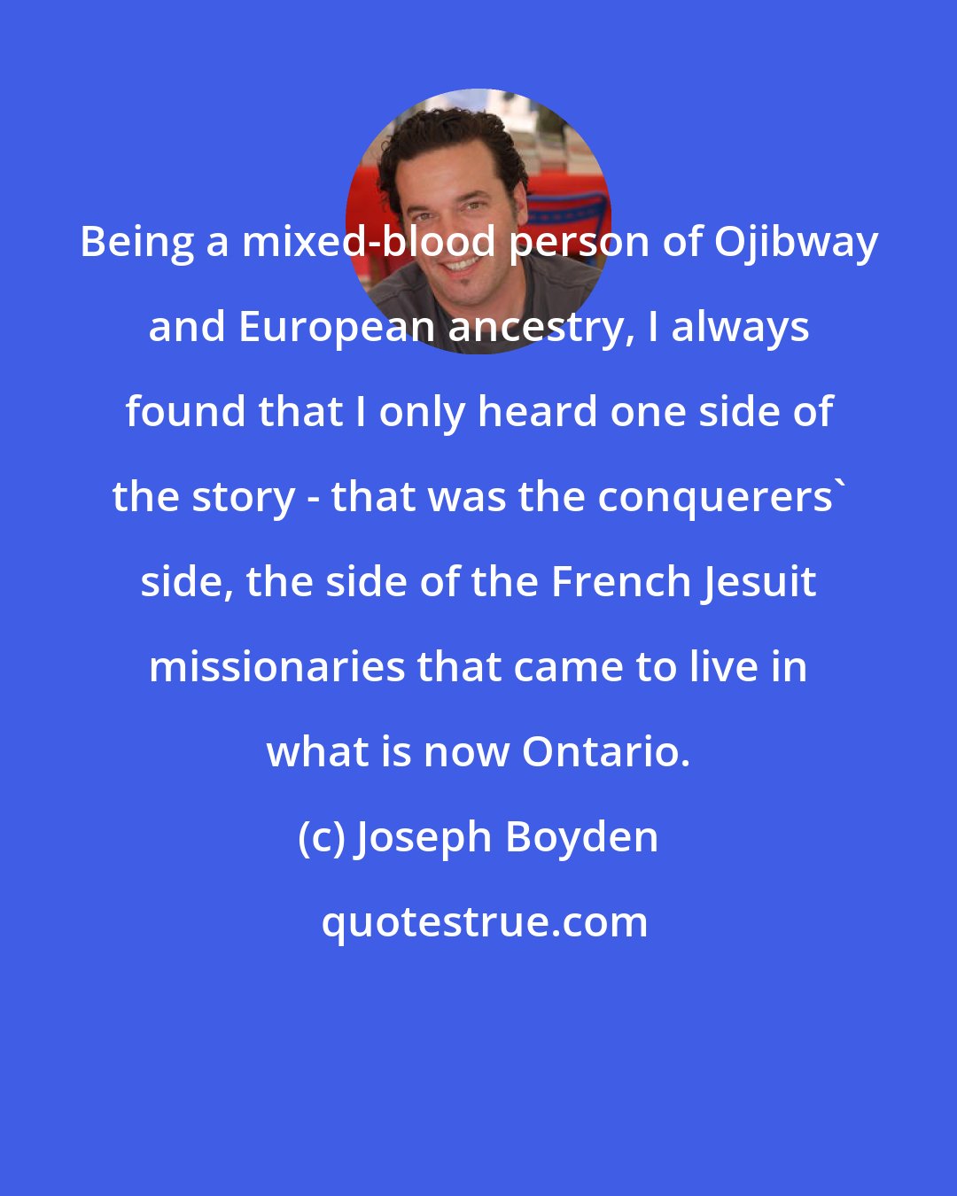 Joseph Boyden: Being a mixed-blood person of Ojibway and European ancestry, I always found that I only heard one side of the story - that was the conquerers' side, the side of the French Jesuit missionaries that came to live in what is now Ontario.