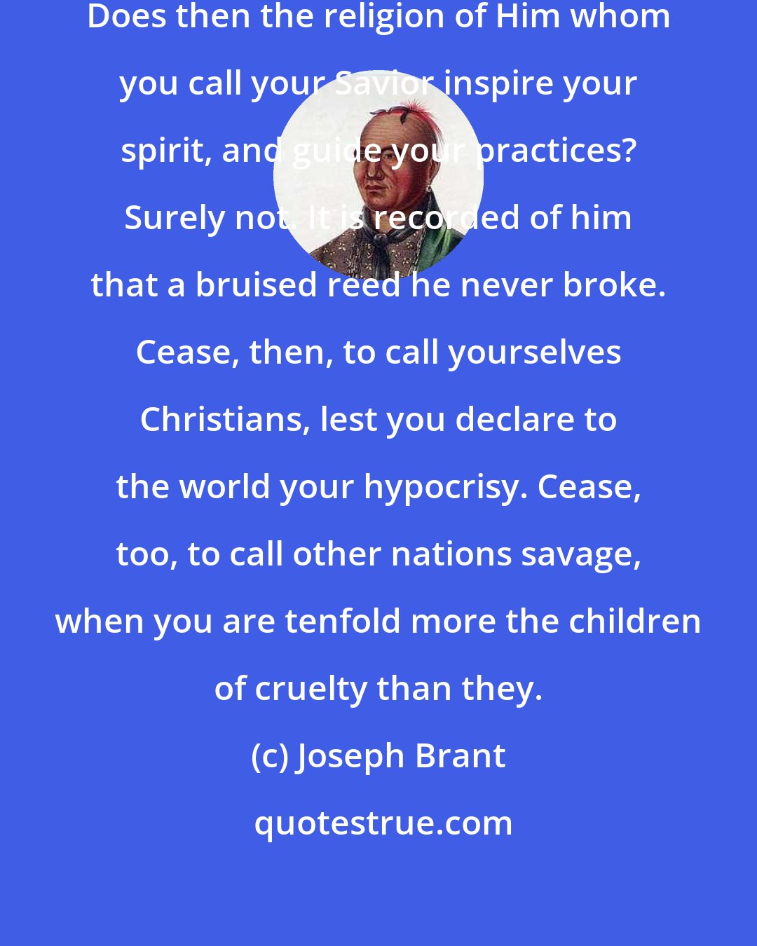 Joseph Brant: Do you call yourselves Christians? Does then the religion of Him whom you call your Savior inspire your spirit, and guide your practices? Surely not. It is recorded of him that a bruised reed he never broke. Cease, then, to call yourselves Christians, lest you declare to the world your hypocrisy. Cease, too, to call other nations savage, when you are tenfold more the children of cruelty than they.