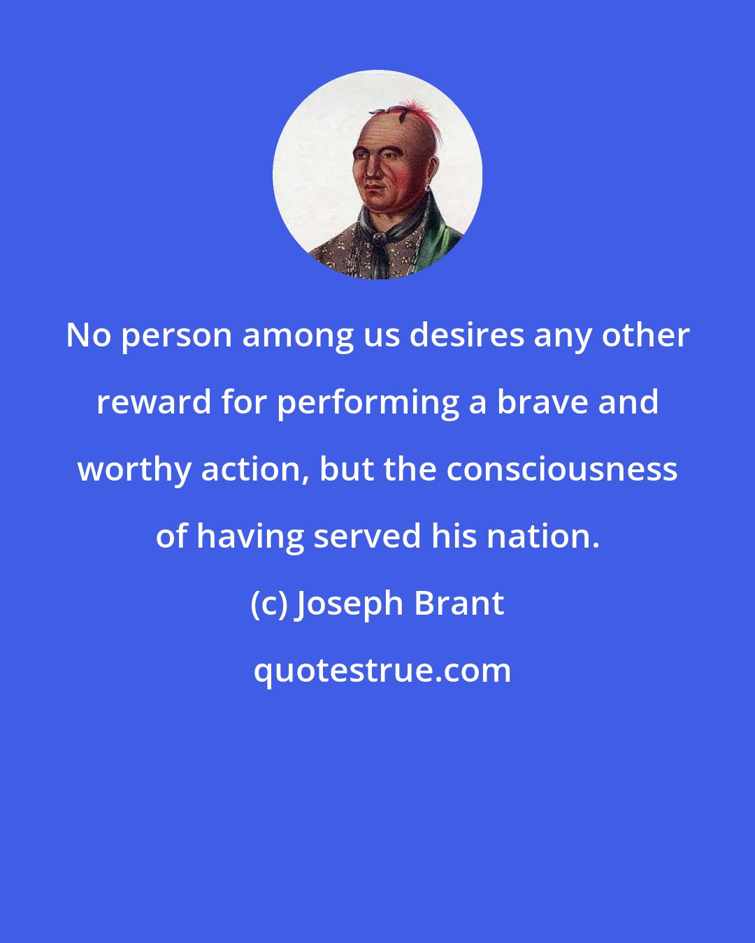 Joseph Brant: No person among us desires any other reward for performing a brave and worthy action, but the consciousness of having served his nation.