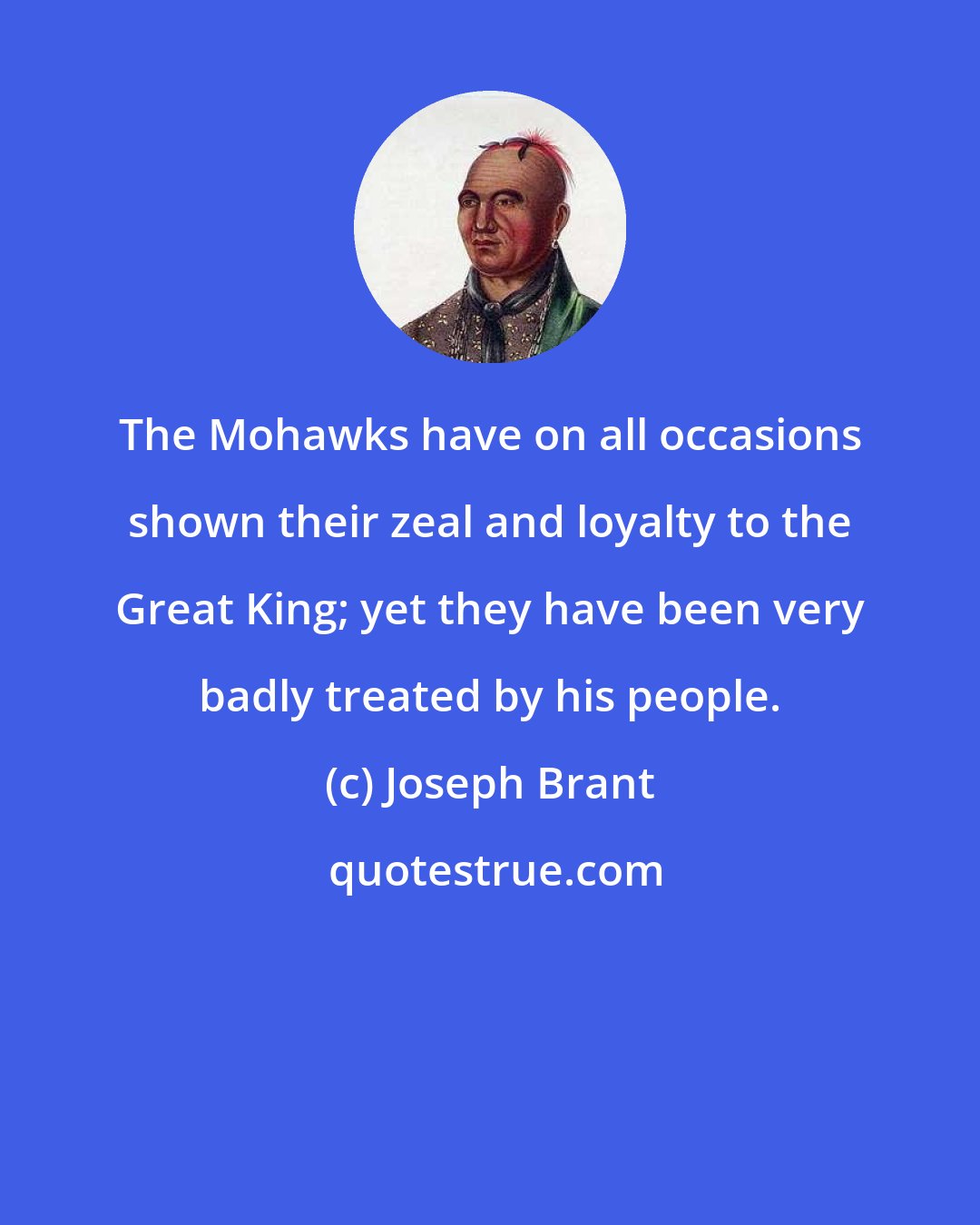 Joseph Brant: The Mohawks have on all occasions shown their zeal and loyalty to the Great King; yet they have been very badly treated by his people.