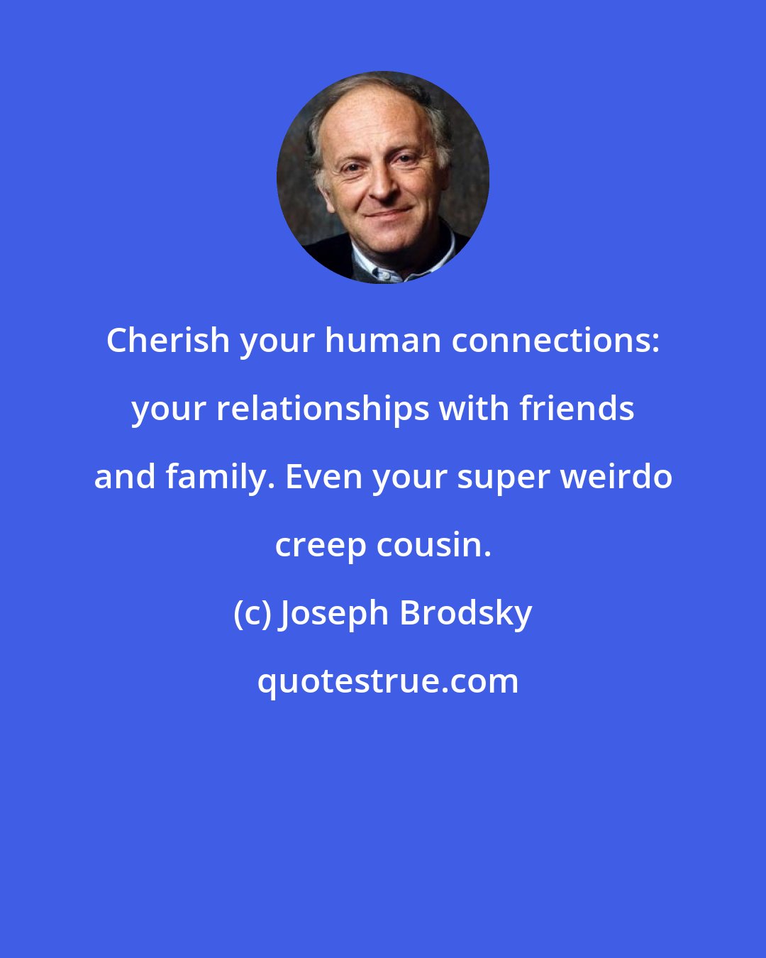 Joseph Brodsky: Cherish your human connections: your relationships with friends and family. Even your super weirdo creep cousin.