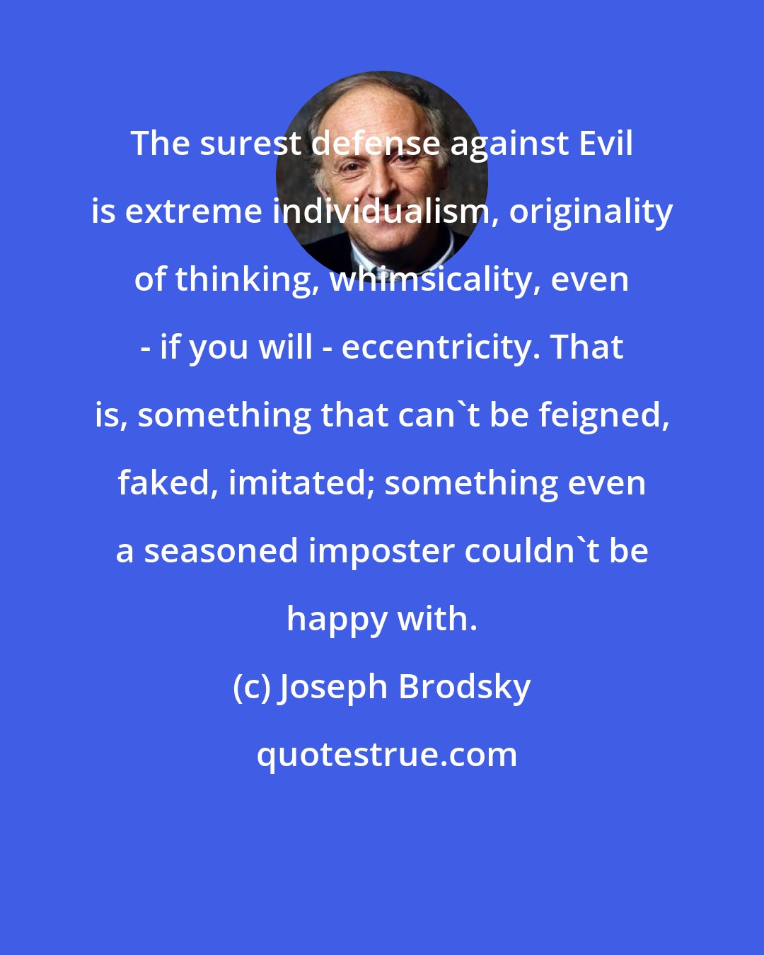 Joseph Brodsky: The surest defense against Evil is extreme individualism, originality of thinking, whimsicality, even - if you will - eccentricity. That is, something that can't be feigned, faked, imitated; something even a seasoned imposter couldn't be happy with.