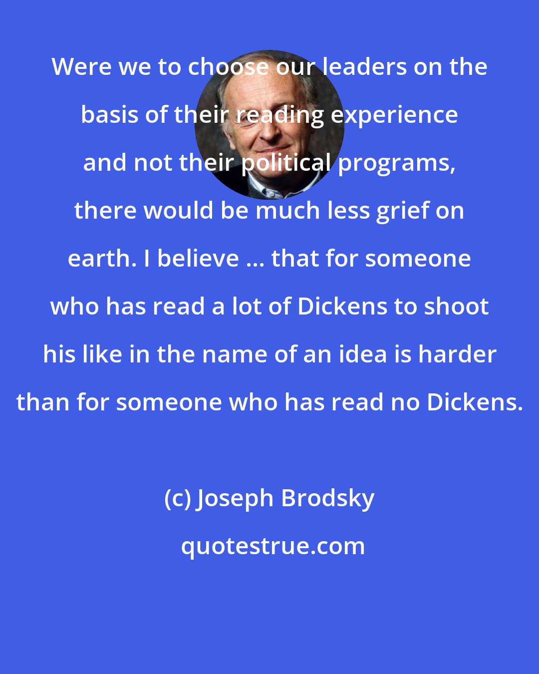 Joseph Brodsky: Were we to choose our leaders on the basis of their reading experience and not their political programs, there would be much less grief on earth. I believe ... that for someone who has read a lot of Dickens to shoot his like in the name of an idea is harder than for someone who has read no Dickens.