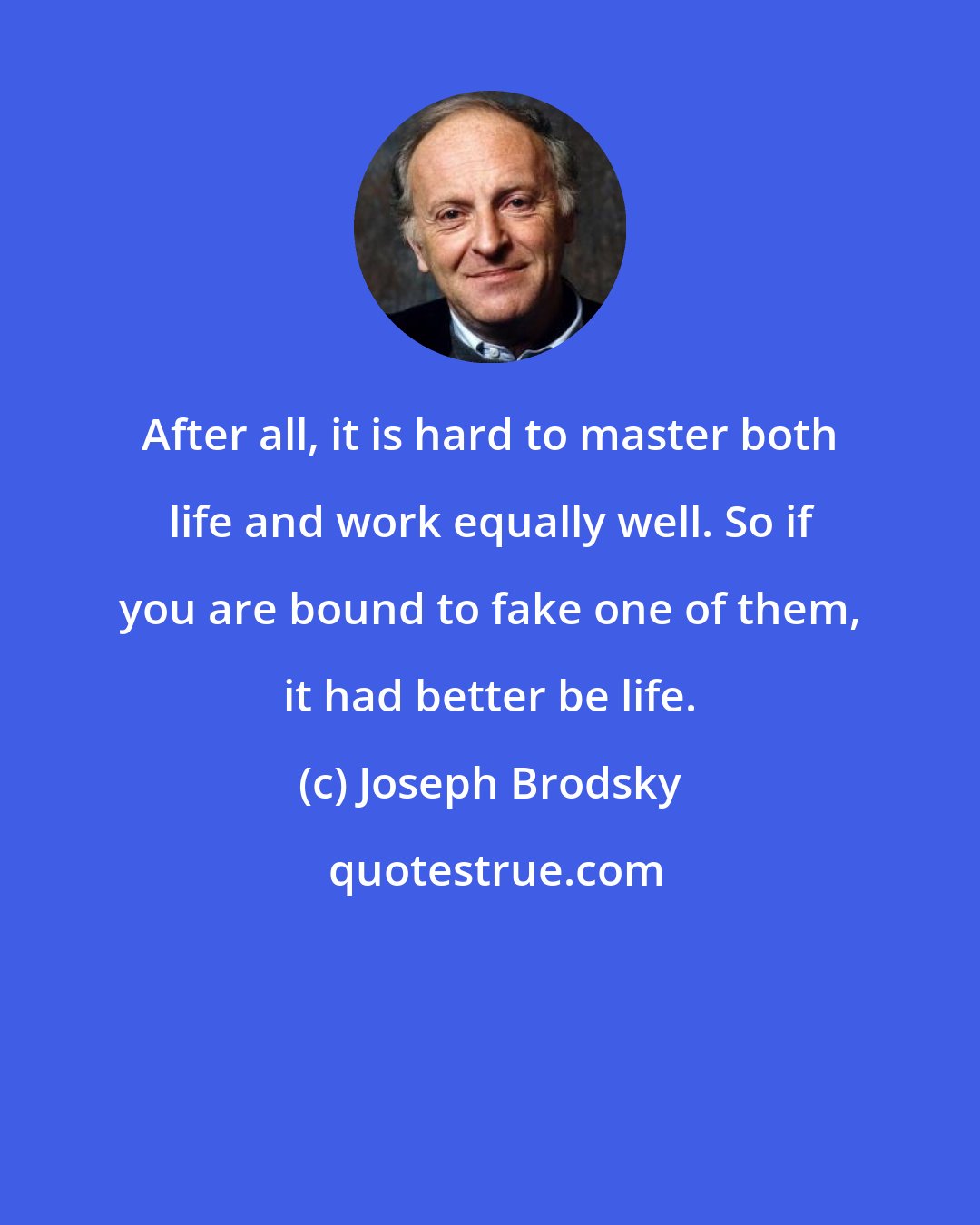 Joseph Brodsky: After all, it is hard to master both life and work equally well. So if you are bound to fake one of them, it had better be life.