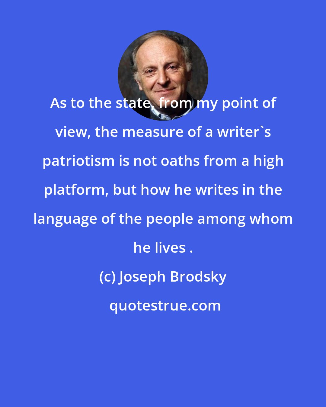 Joseph Brodsky: As to the state, from my point of view, the measure of a writer's patriotism is not oaths from a high platform, but how he writes in the language of the people among whom he lives .
