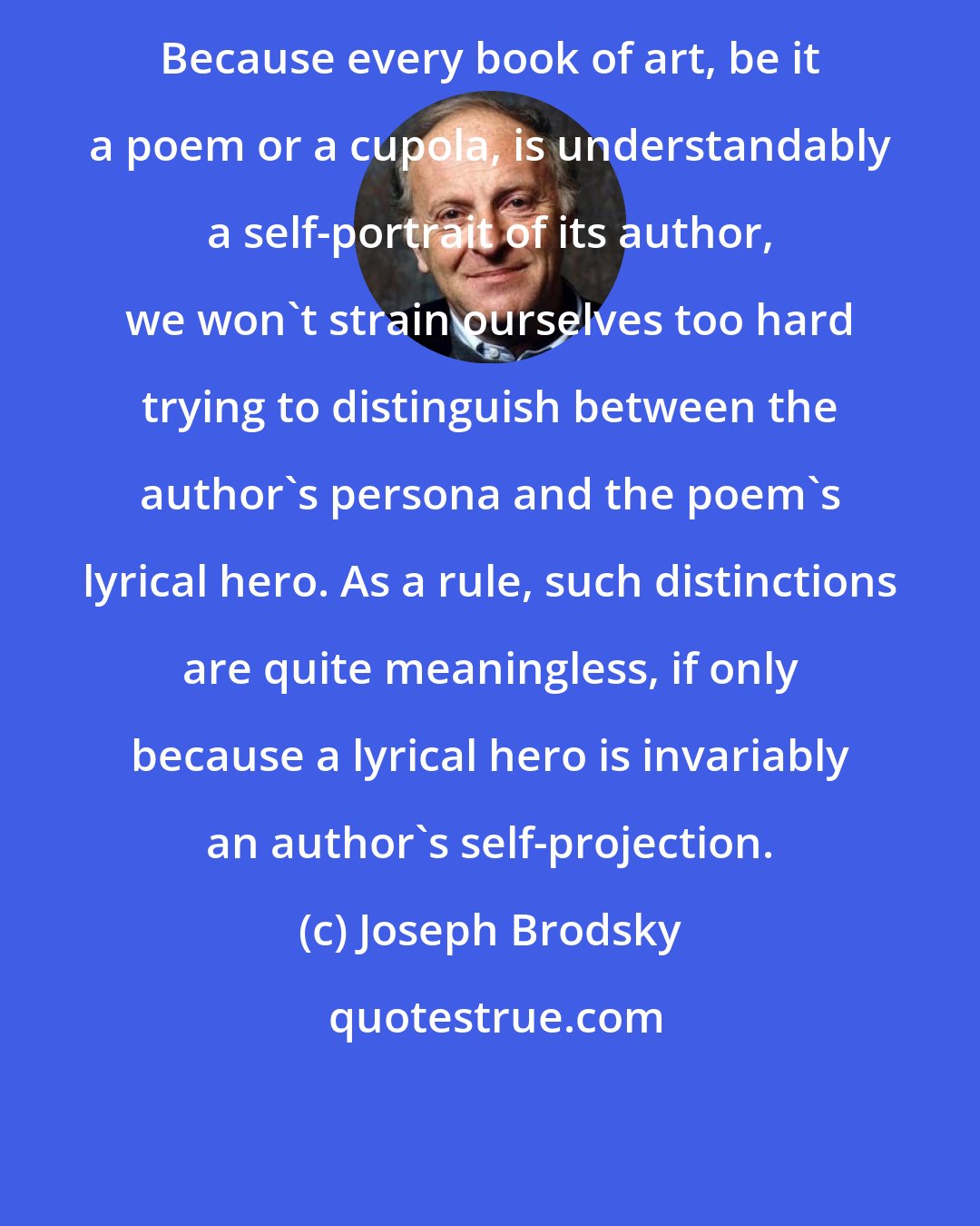 Joseph Brodsky: Because every book of art, be it a poem or a cupola, is understandably a self-portrait of its author, we won't strain ourselves too hard trying to distinguish between the author's persona and the poem's lyrical hero. As a rule, such distinctions are quite meaningless, if only because a lyrical hero is invariably an author's self-projection.