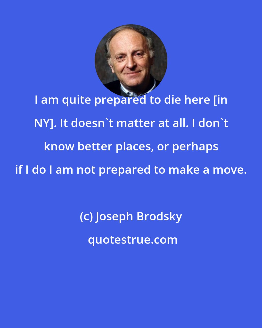 Joseph Brodsky: I am quite prepared to die here [in NY]. It doesn't matter at all. I don't know better places, or perhaps if I do I am not prepared to make a move.