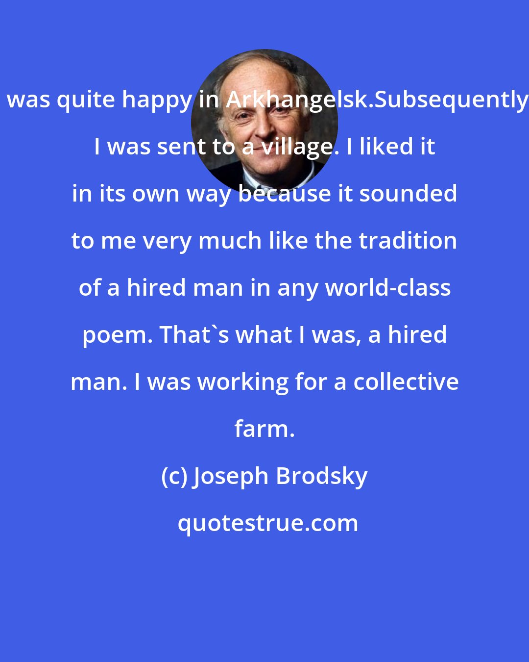 Joseph Brodsky: I was quite happy in Arkhangelsk.Subsequently, I was sent to a village. I liked it in its own way because it sounded to me very much like the tradition of a hired man in any world-class poem. That's what I was, a hired man. I was working for a collective farm.
