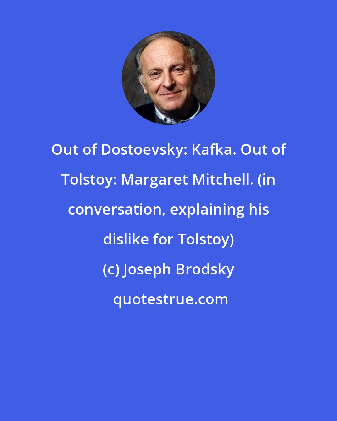 Joseph Brodsky: Out of Dostoevsky: Kafka. Out of Tolstoy: Margaret Mitchell. (in conversation, explaining his dislike for Tolstoy)