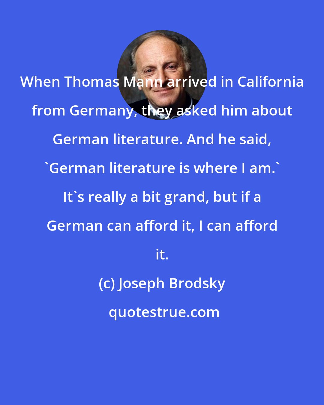 Joseph Brodsky: When Thomas Mann arrived in California from Germany, they asked him about German literature. And he said, 'German literature is where I am.' It's really a bit grand, but if a German can afford it, I can afford it.