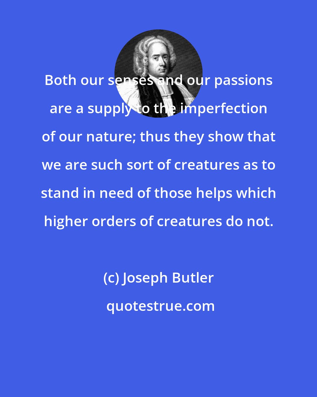 Joseph Butler: Both our senses and our passions are a supply to the imperfection of our nature; thus they show that we are such sort of creatures as to stand in need of those helps which higher orders of creatures do not.