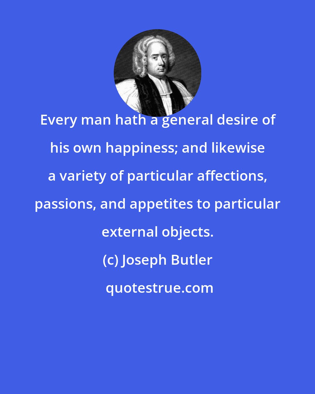 Joseph Butler: Every man hath a general desire of his own happiness; and likewise a variety of particular affections, passions, and appetites to particular external objects.