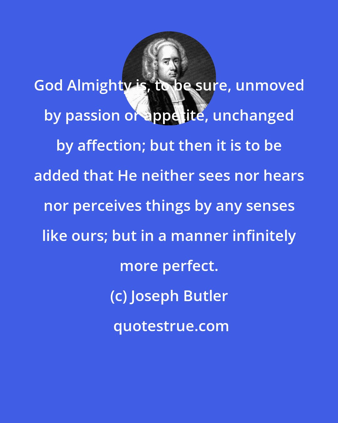 Joseph Butler: God Almighty is, to be sure, unmoved by passion or appetite, unchanged by affection; but then it is to be added that He neither sees nor hears nor perceives things by any senses like ours; but in a manner infinitely more perfect.