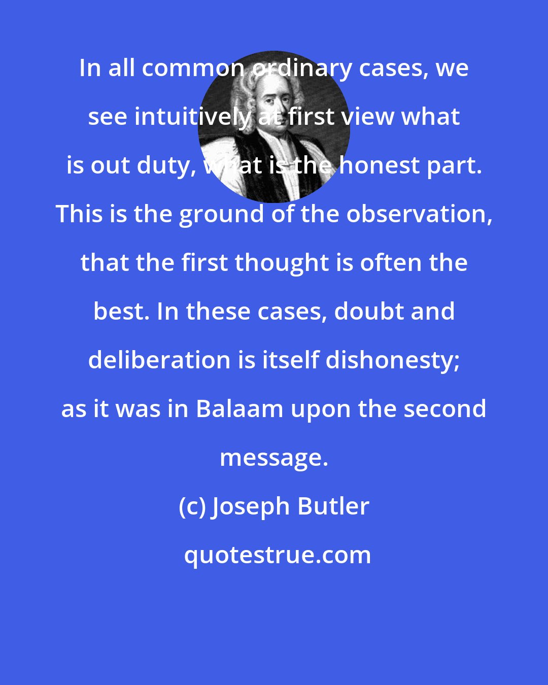 Joseph Butler: In all common ordinary cases, we see intuitively at first view what is out duty, what is the honest part. This is the ground of the observation, that the first thought is often the best. In these cases, doubt and deliberation is itself dishonesty; as it was in Balaam upon the second message.