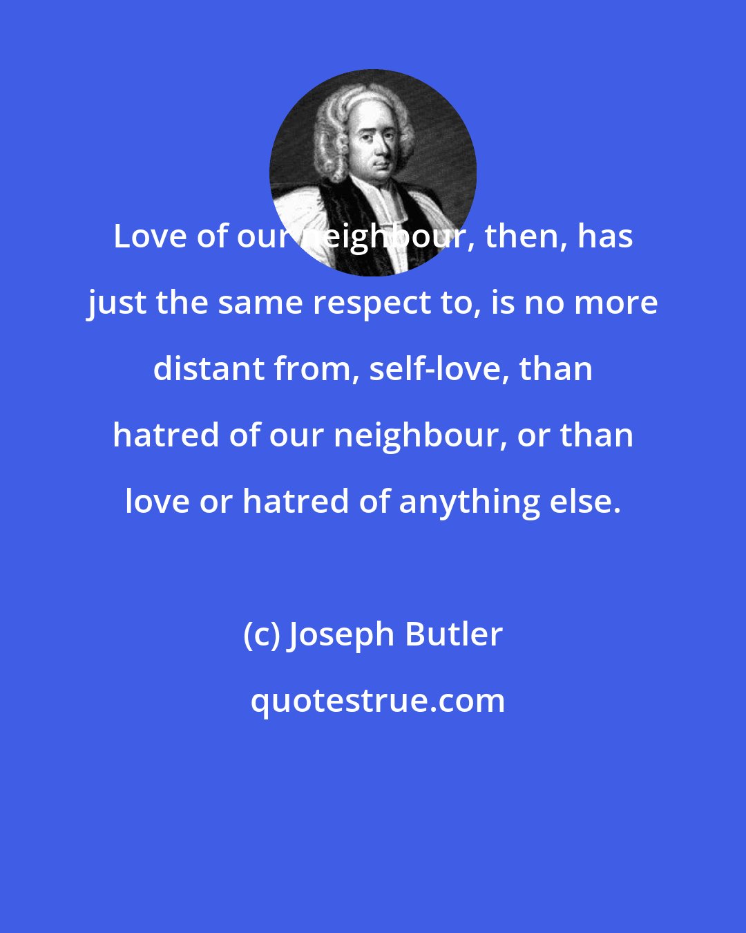 Joseph Butler: Love of our neighbour, then, has just the same respect to, is no more distant from, self-love, than hatred of our neighbour, or than love or hatred of anything else.