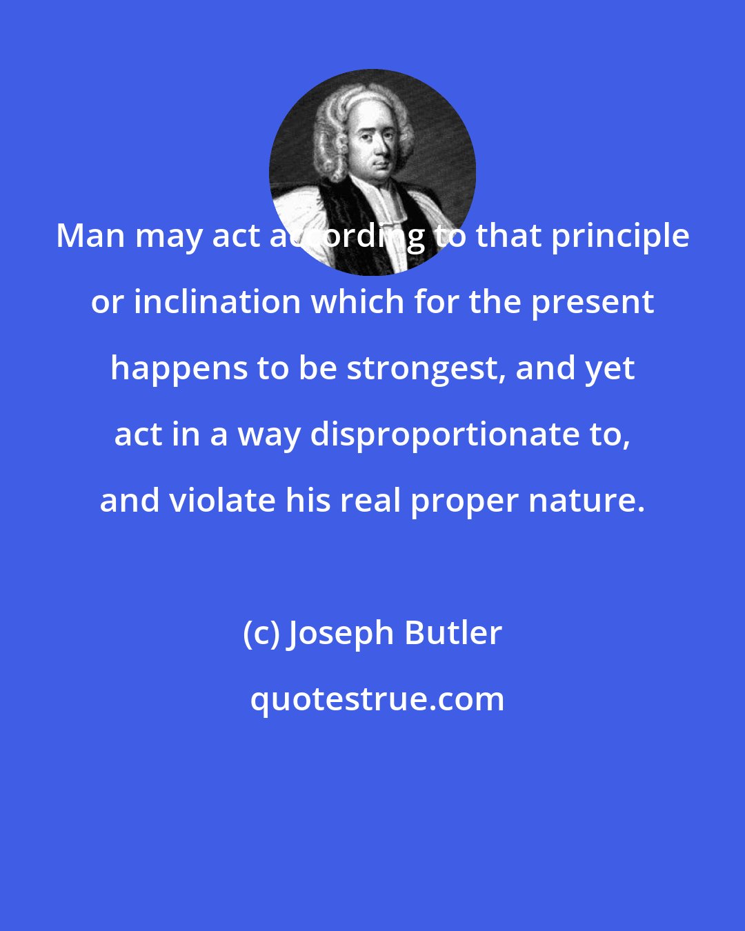 Joseph Butler: Man may act according to that principle or inclination which for the present happens to be strongest, and yet act in a way disproportionate to, and violate his real proper nature.