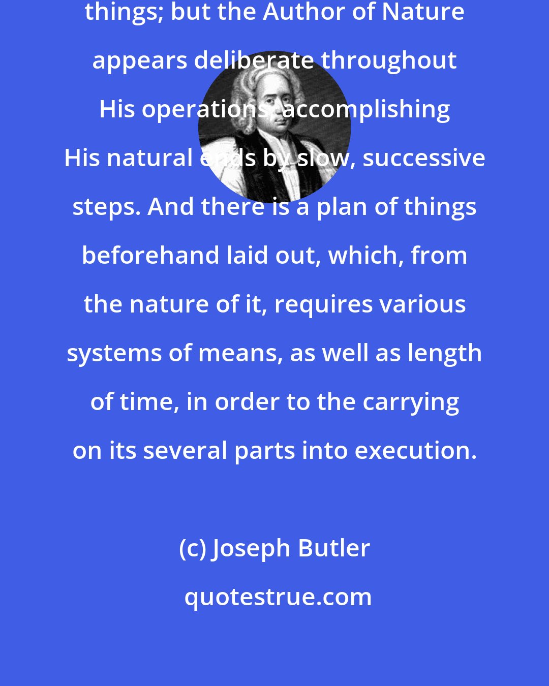 Joseph Butler: Men are impatient, and for precipitating things; but the Author of Nature appears deliberate throughout His operations, accomplishing His natural ends by slow, successive steps. And there is a plan of things beforehand laid out, which, from the nature of it, requires various systems of means, as well as length of time, in order to the carrying on its several parts into execution.