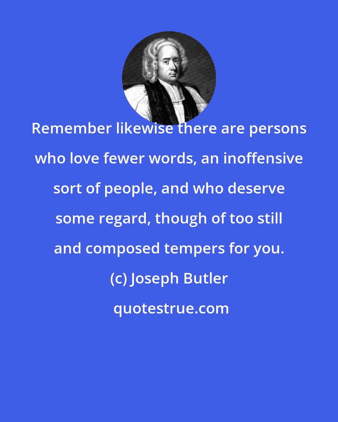 Joseph Butler: Remember likewise there are persons who love fewer words, an inoffensive sort of people, and who deserve some regard, though of too still and composed tempers for you.