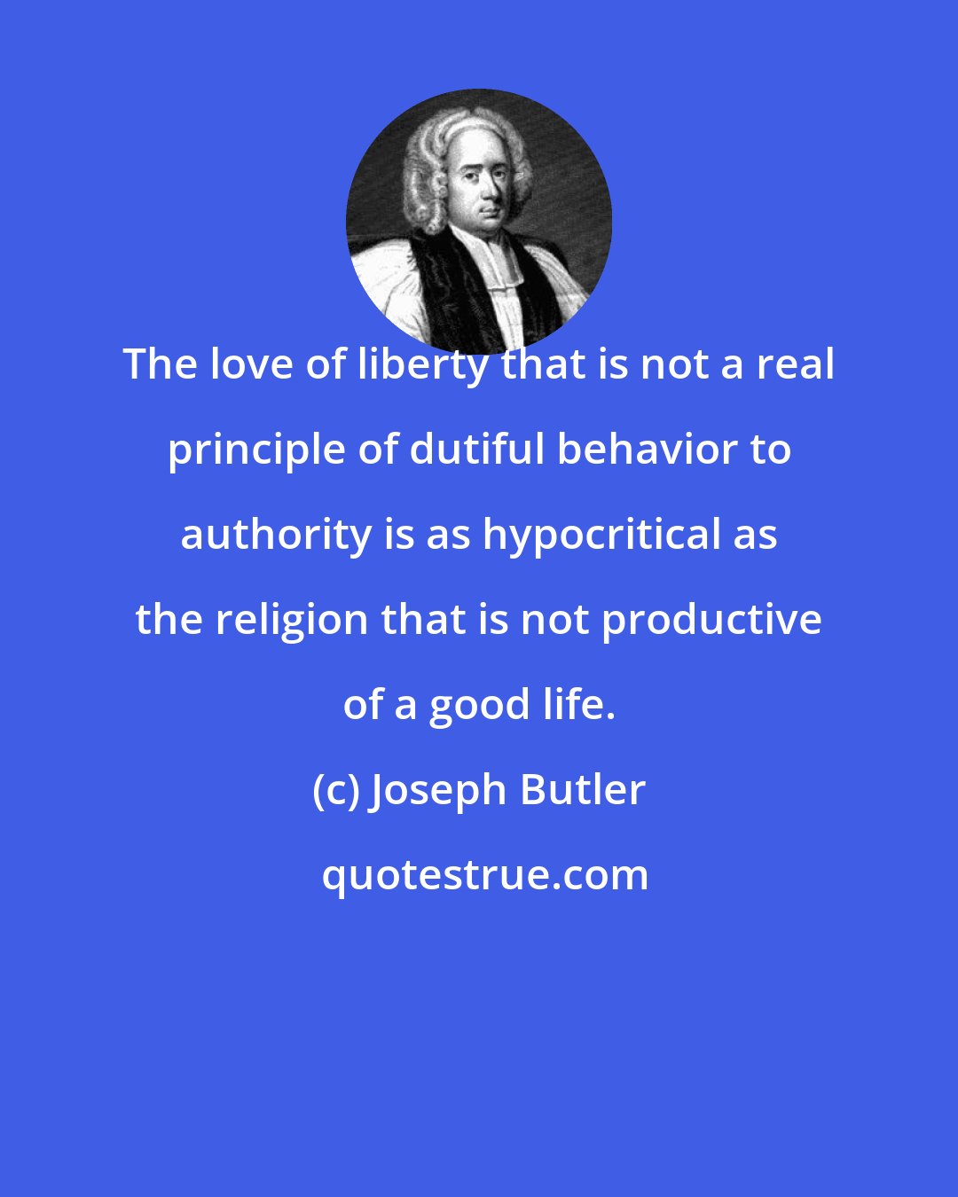 Joseph Butler: The love of liberty that is not a real principle of dutiful behavior to authority is as hypocritical as the religion that is not productive of a good life.
