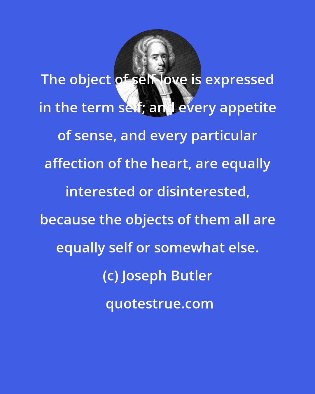 Joseph Butler: The object of self-love is expressed in the term self; and every appetite of sense, and every particular affection of the heart, are equally interested or disinterested, because the objects of them all are equally self or somewhat else.
