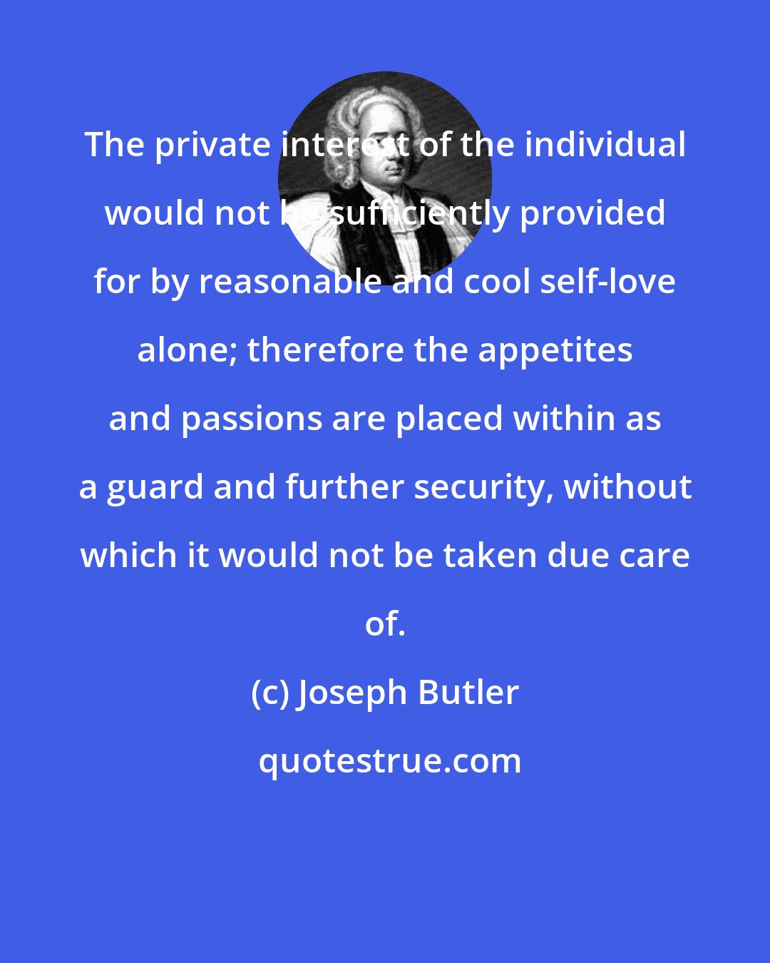 Joseph Butler: The private interest of the individual would not be sufficiently provided for by reasonable and cool self-love alone; therefore the appetites and passions are placed within as a guard and further security, without which it would not be taken due care of.