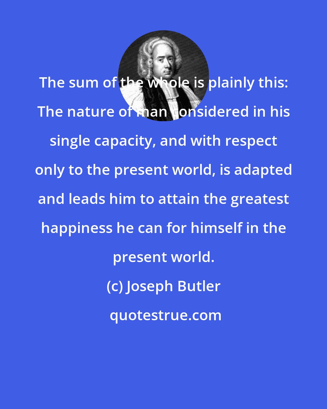 Joseph Butler: The sum of the whole is plainly this: The nature of man considered in his single capacity, and with respect only to the present world, is adapted and leads him to attain the greatest happiness he can for himself in the present world.