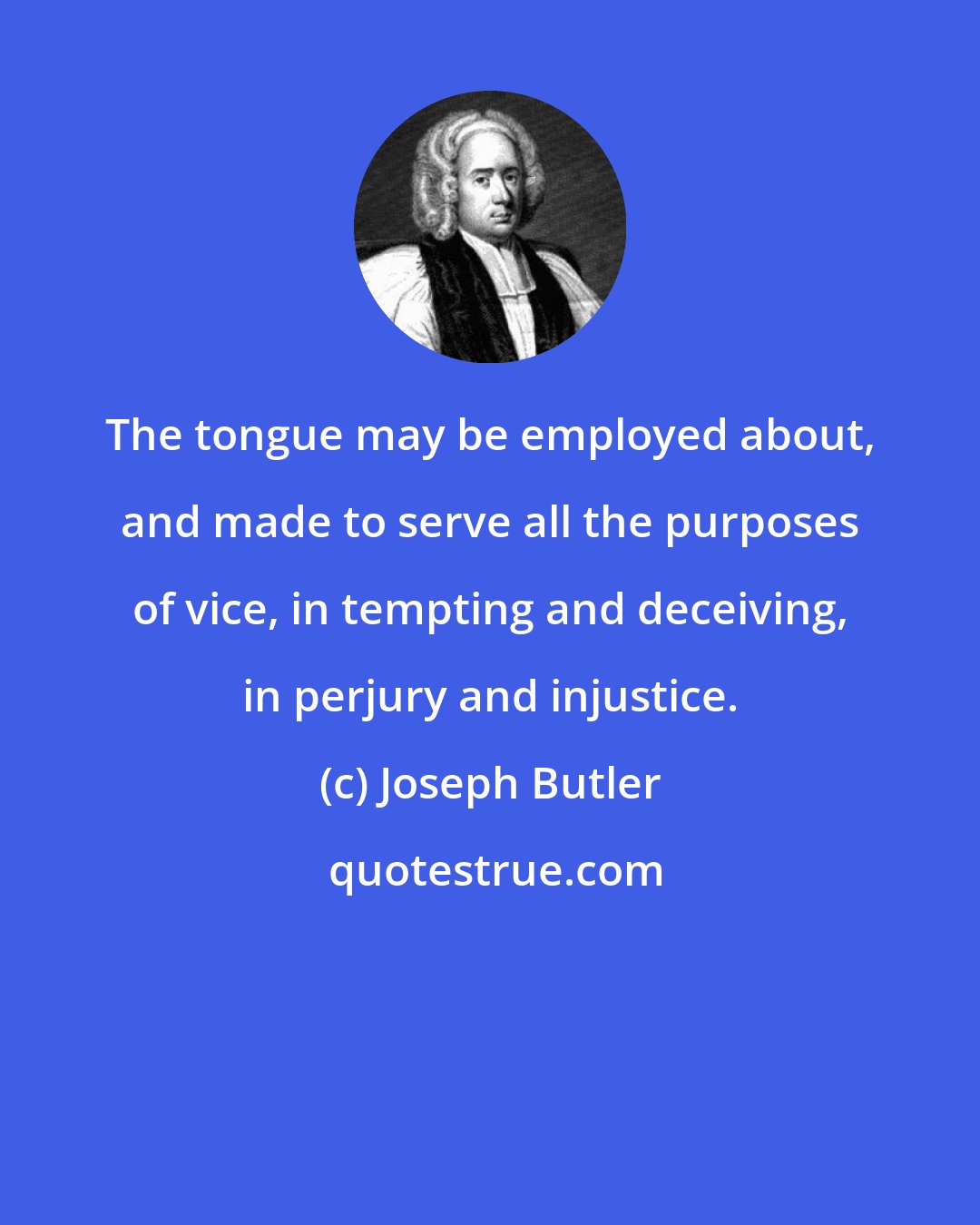 Joseph Butler: The tongue may be employed about, and made to serve all the purposes of vice, in tempting and deceiving, in perjury and injustice.