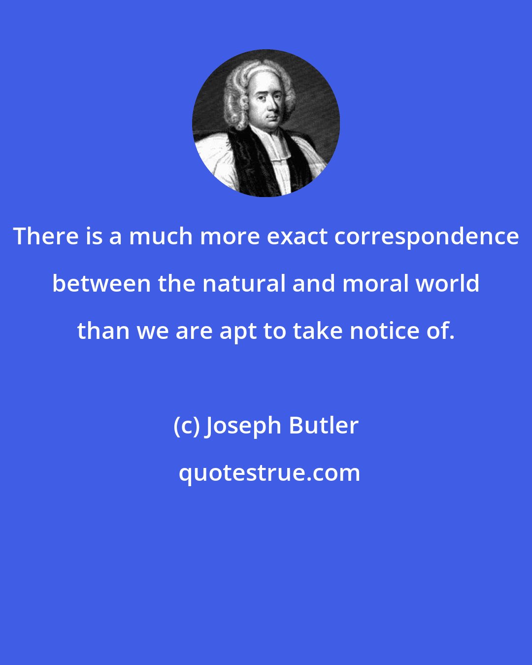 Joseph Butler: There is a much more exact correspondence between the natural and moral world than we are apt to take notice of.