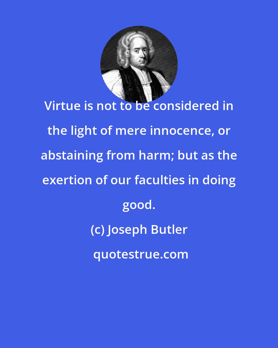 Joseph Butler: Virtue is not to be considered in the light of mere innocence, or abstaining from harm; but as the exertion of our faculties in doing good.