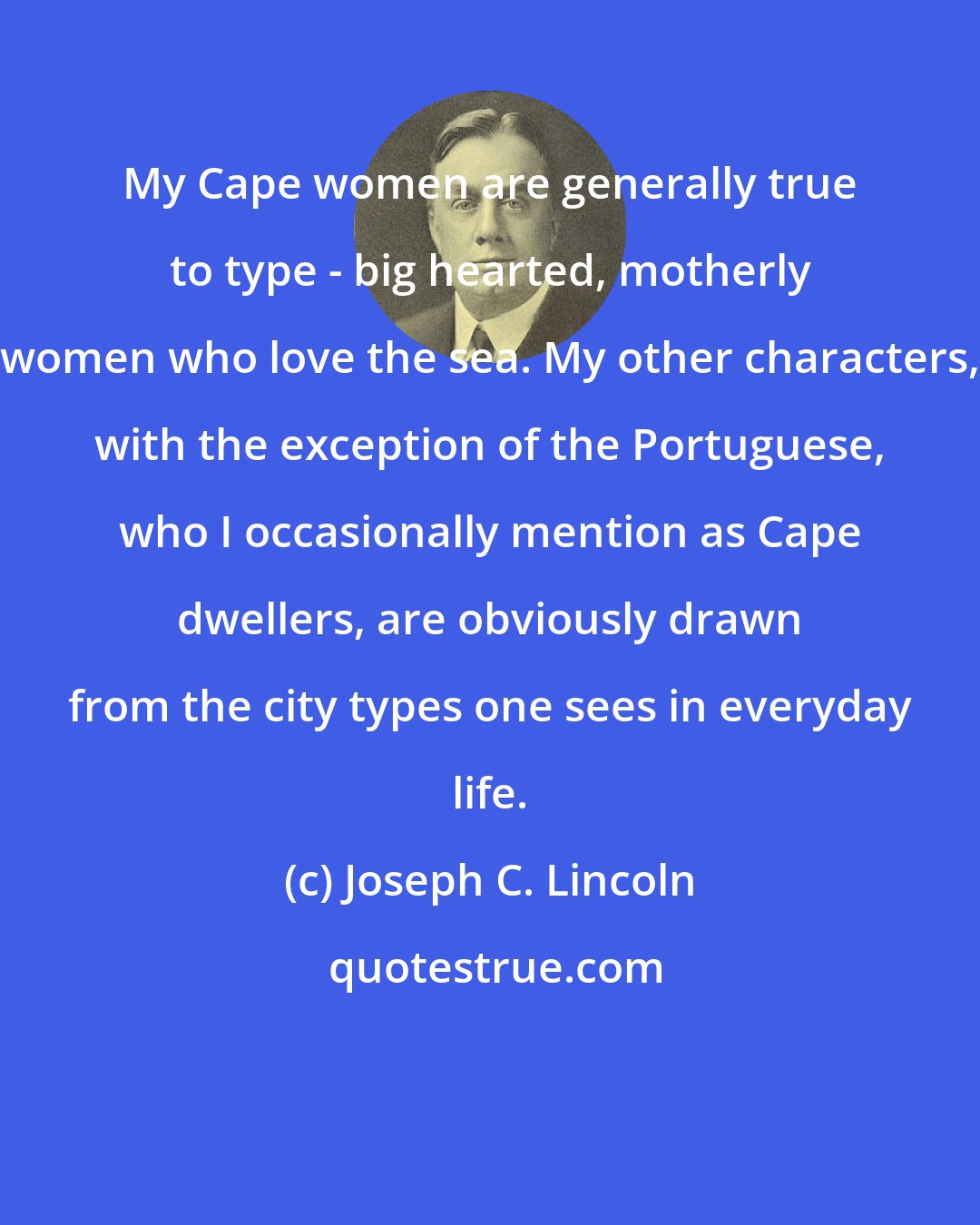 Joseph C. Lincoln: My Cape women are generally true to type - big hearted, motherly women who love the sea. My other characters, with the exception of the Portuguese, who I occasionally mention as Cape dwellers, are obviously drawn from the city types one sees in everyday life.