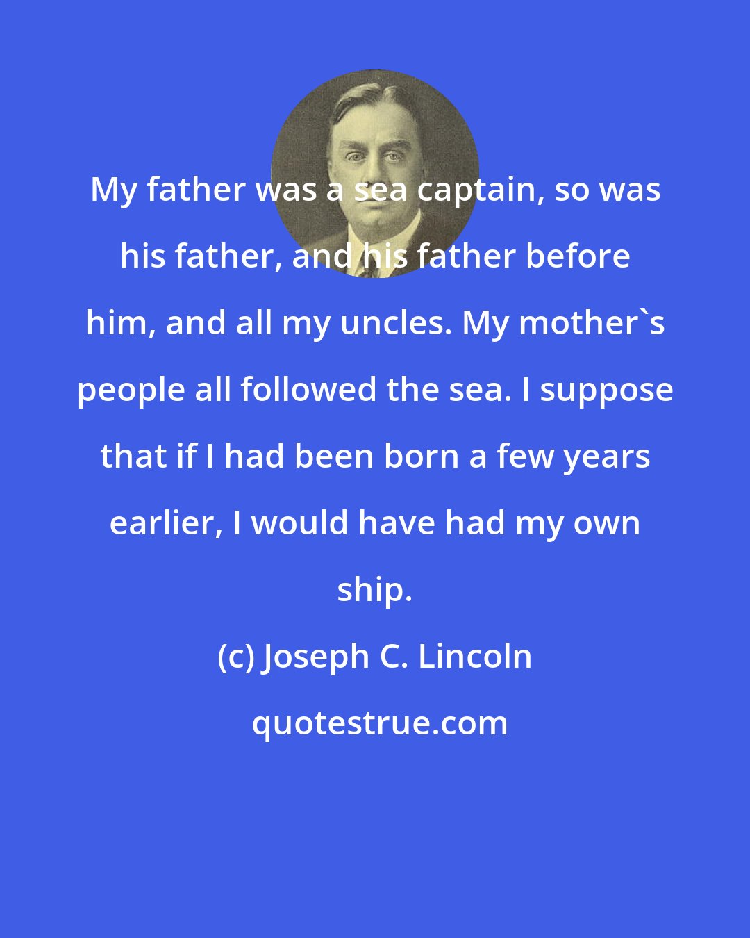 Joseph C. Lincoln: My father was a sea captain, so was his father, and his father before him, and all my uncles. My mother's people all followed the sea. I suppose that if I had been born a few years earlier, I would have had my own ship.