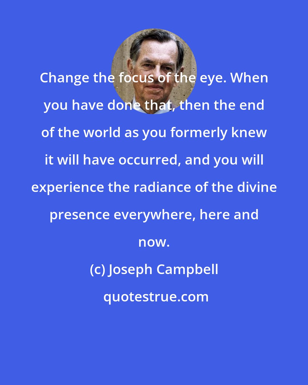 Joseph Campbell: Change the focus of the eye. When you have done that, then the end of the world as you formerly knew it will have occurred, and you will experience the radiance of the divine presence everywhere, here and now.