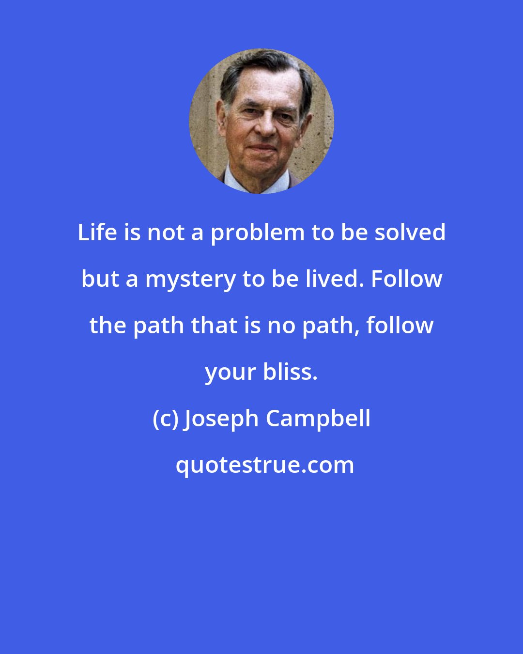 Joseph Campbell: Life is not a problem to be solved but a mystery to be lived. Follow the path that is no path, follow your bliss.