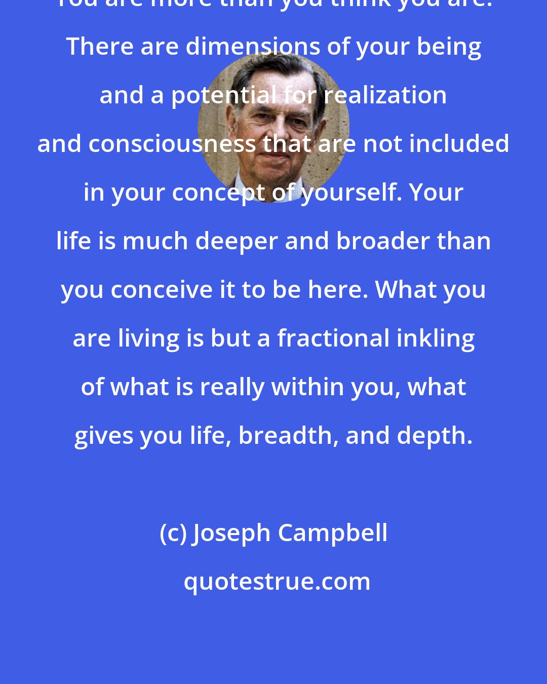Joseph Campbell: You are more than you think you are. There are dimensions of your being and a potential for realization and consciousness that are not included in your concept of yourself. Your life is much deeper and broader than you conceive it to be here. What you are living is but a fractional inkling of what is really within you, what gives you life, breadth, and depth.