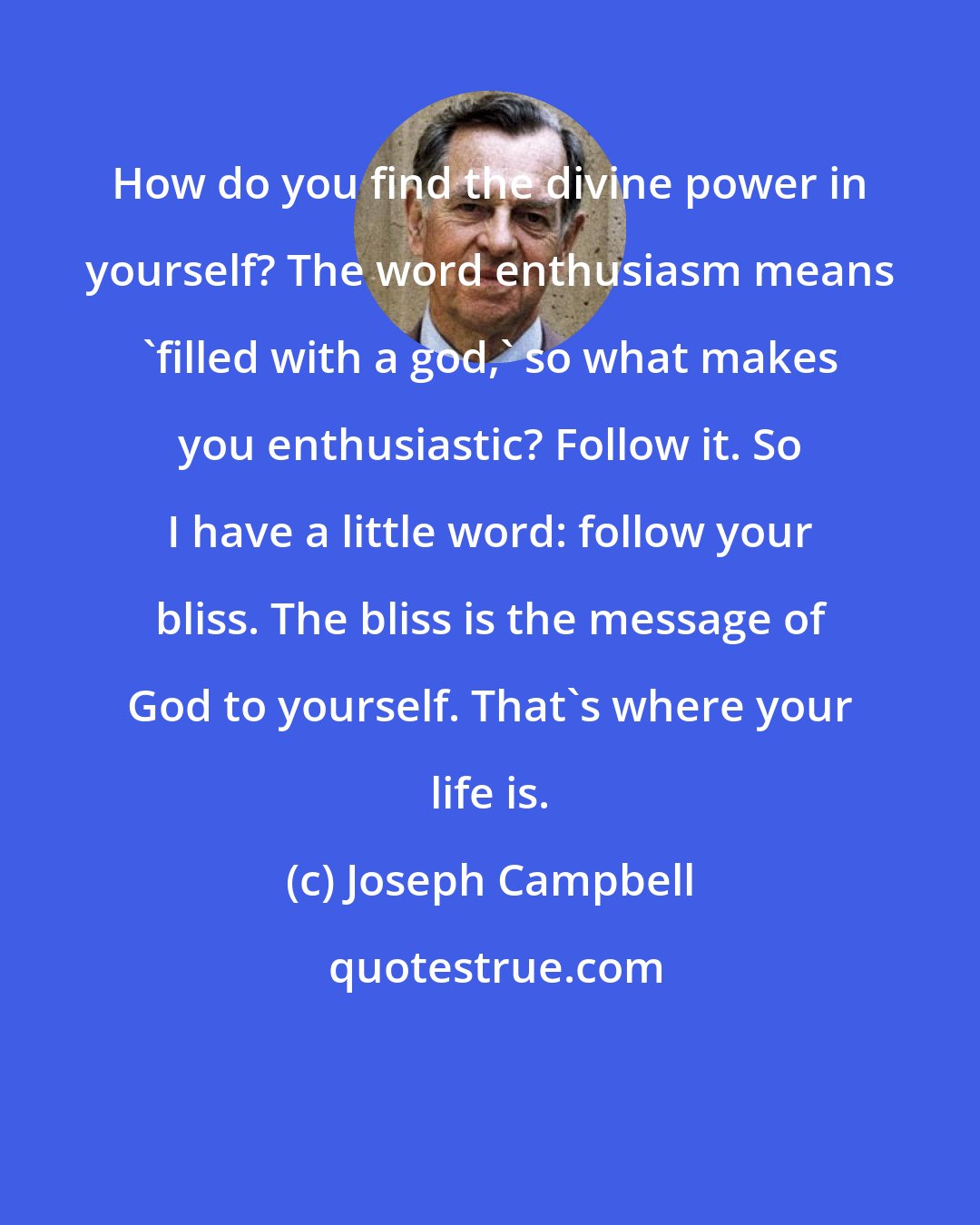 Joseph Campbell: How do you find the divine power in yourself? The word enthusiasm means 'filled with a god,' so what makes you enthusiastic? Follow it. So I have a little word: follow your bliss. The bliss is the message of God to yourself. That's where your life is.