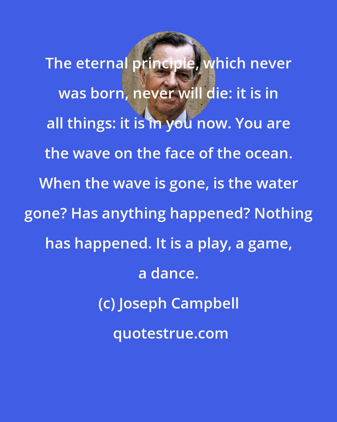 Joseph Campbell: The eternal principle, which never was born, never will die: it is in all things: it is in you now. You are the wave on the face of the ocean. When the wave is gone, is the water gone? Has anything happened? Nothing has happened. It is a play, a game, a dance.