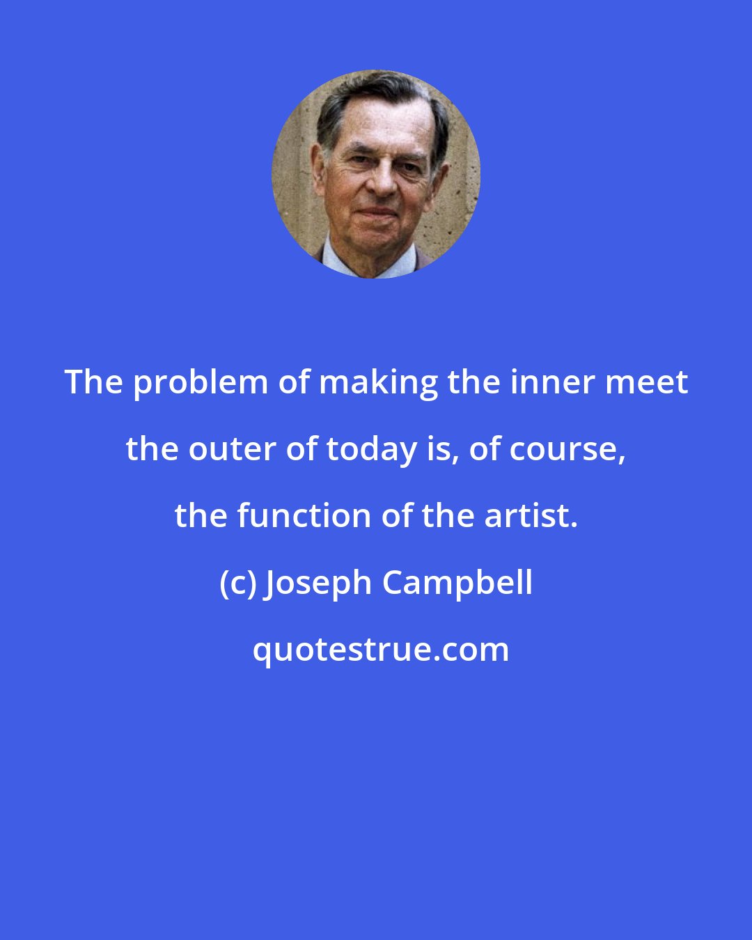 Joseph Campbell: The problem of making the inner meet the outer of today is, of course, the function of the artist.