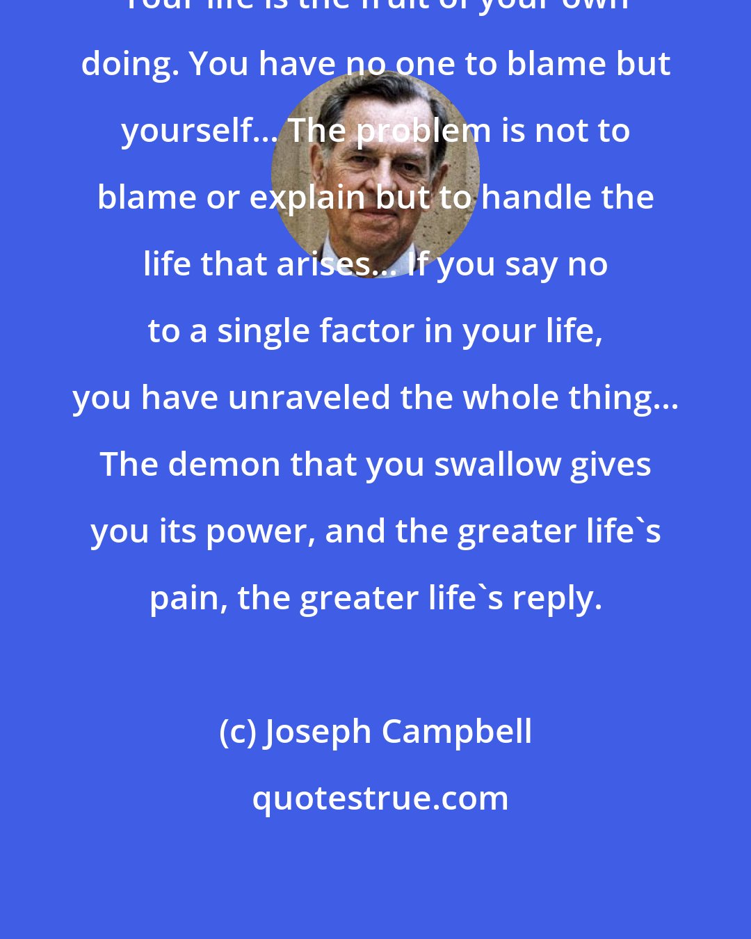 Joseph Campbell: Your life is the fruit of your own doing. You have no one to blame but yourself... The problem is not to blame or explain but to handle the life that arises... If you say no to a single factor in your life, you have unraveled the whole thing... The demon that you swallow gives you its power, and the greater life's pain, the greater life's reply.