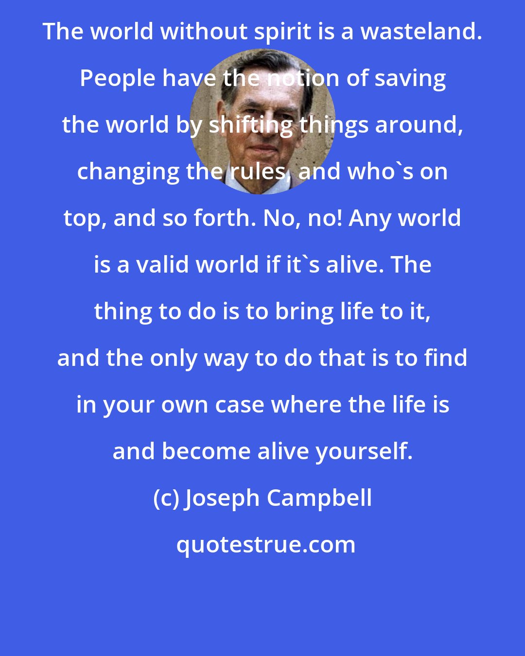 Joseph Campbell: The world without spirit is a wasteland. People have the notion of saving the world by shifting things around, changing the rules, and who's on top, and so forth. No, no! Any world is a valid world if it's alive. The thing to do is to bring life to it, and the only way to do that is to find in your own case where the life is and become alive yourself.