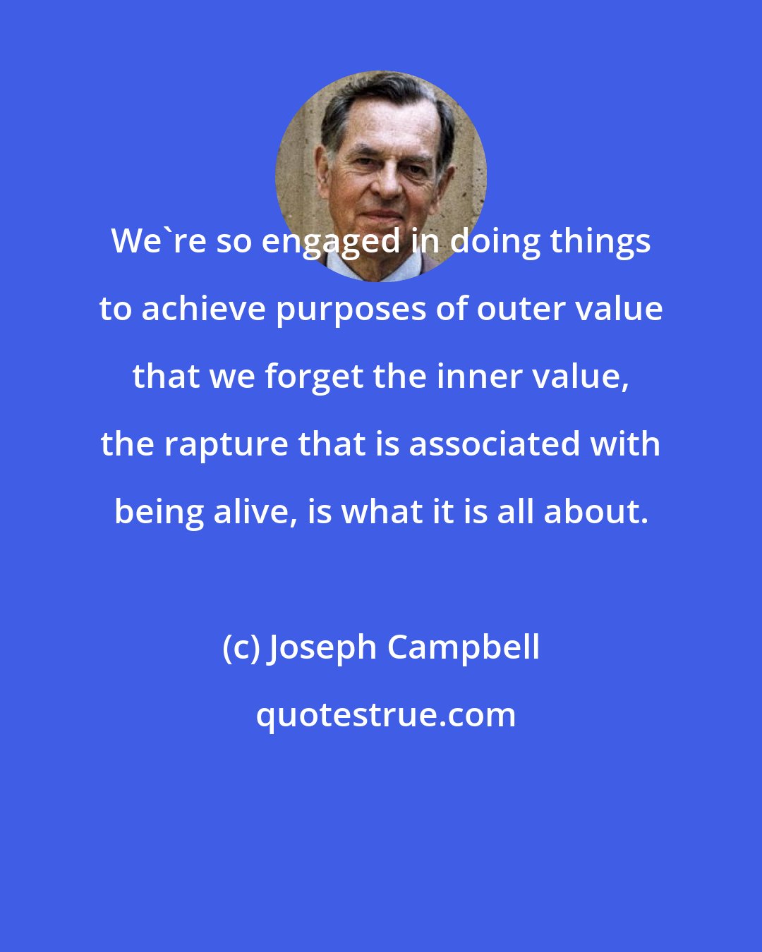 Joseph Campbell: We're so engaged in doing things to achieve purposes of outer value that we forget the inner value, the rapture that is associated with being alive, is what it is all about.