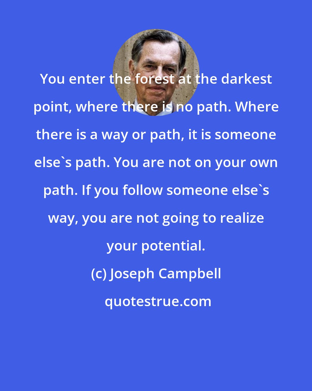 Joseph Campbell: You enter the forest at the darkest point, where there is no path. Where there is a way or path, it is someone else's path. You are not on your own path. If you follow someone else's way, you are not going to realize your potential.