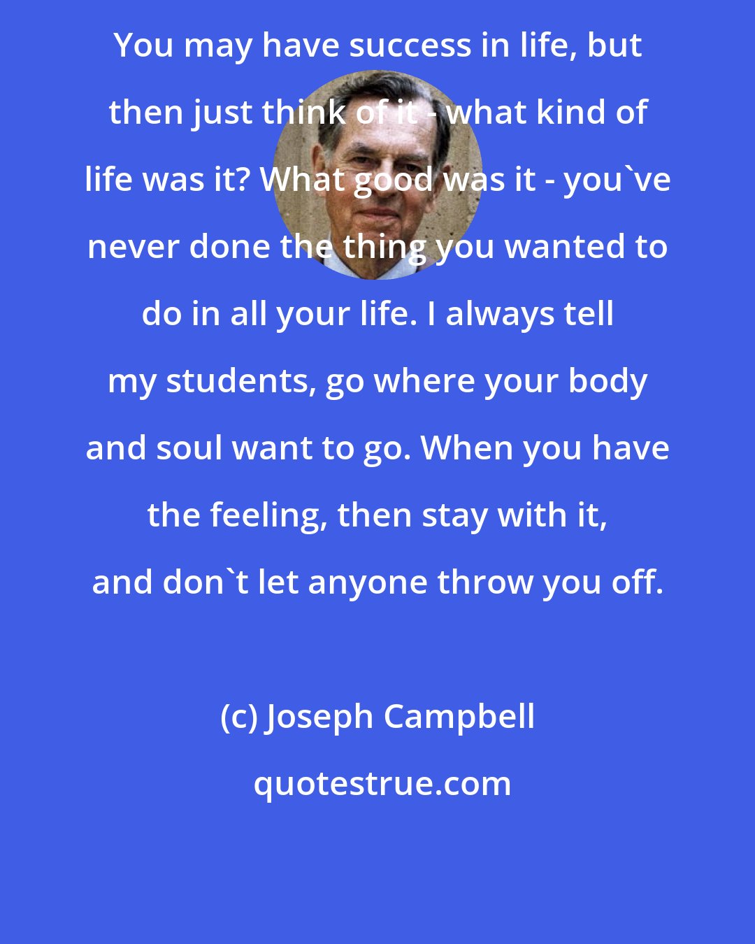 Joseph Campbell: You may have success in life, but then just think of it - what kind of life was it? What good was it - you've never done the thing you wanted to do in all your life. I always tell my students, go where your body and soul want to go. When you have the feeling, then stay with it, and don't let anyone throw you off.