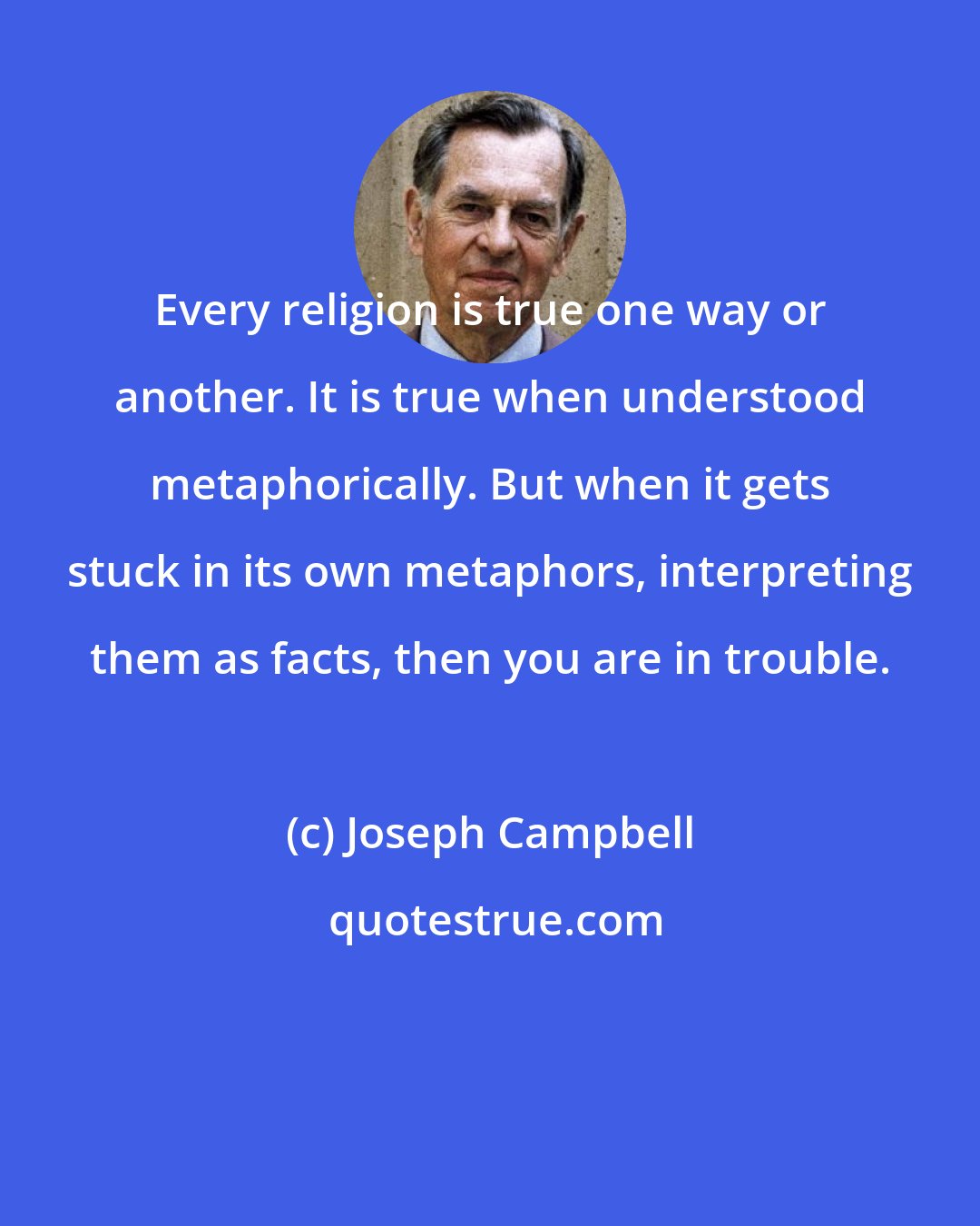 Joseph Campbell: Every religion is true one way or another. It is true when understood metaphorically. But when it gets stuck in its own metaphors, interpreting them as facts, then you are in trouble.