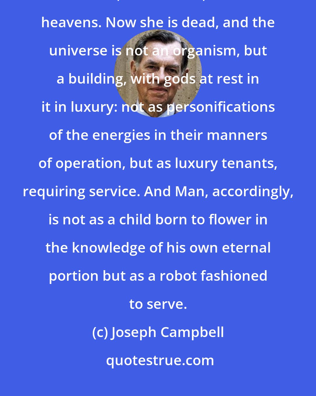 Joseph Campbell: In the older view the goddess Universe was alive, herself organically the Earth, the horizon, and the heavens. Now she is dead, and the universe is not an organism, but a building, with gods at rest in it in luxury: not as personifications of the energies in their manners of operation, but as luxury tenants, requiring service. And Man, accordingly, is not as a child born to flower in the knowledge of his own eternal portion but as a robot fashioned to serve.
