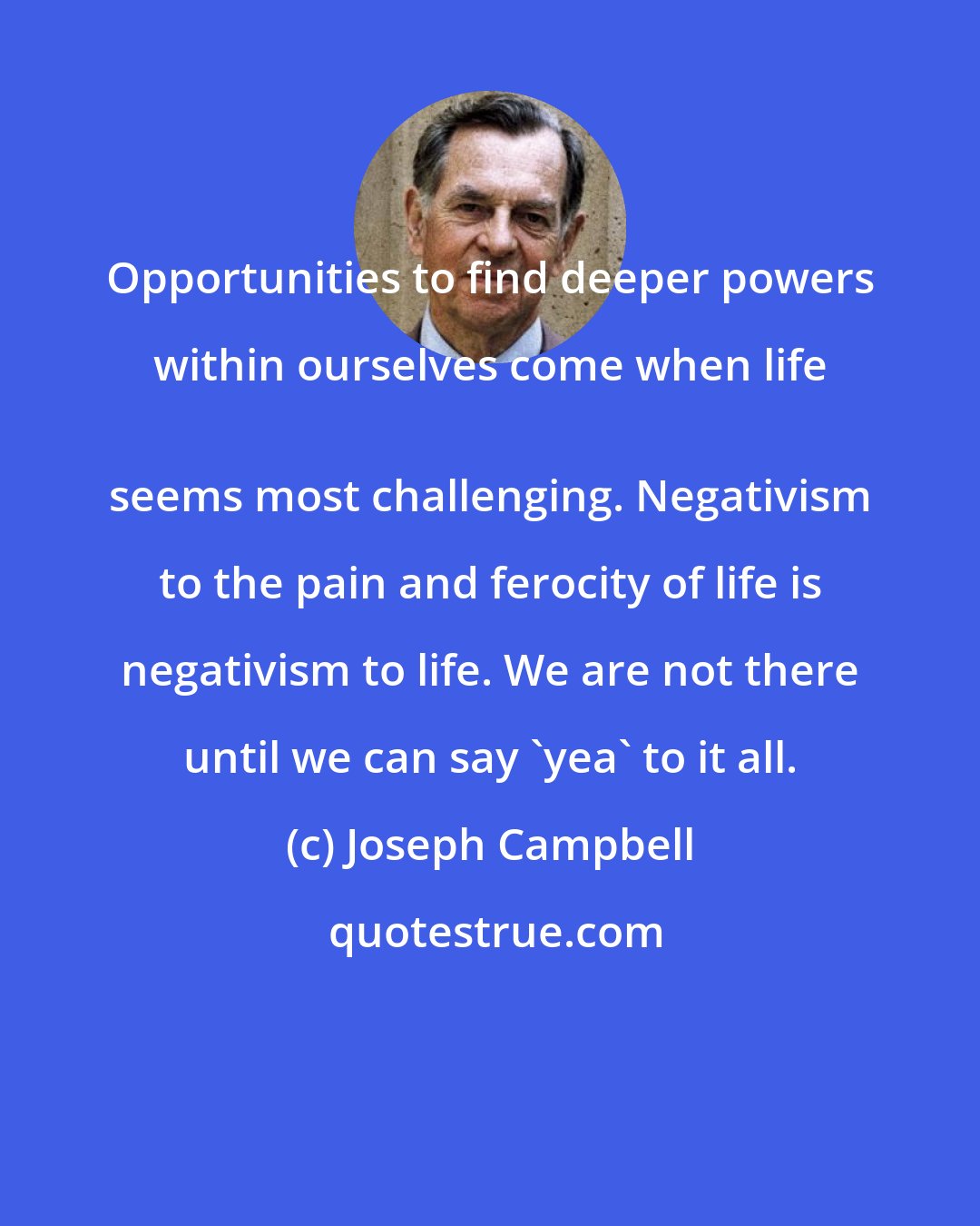 Joseph Campbell: Opportunities to find deeper powers within ourselves come when life 
 seems most challenging. Negativism to the pain and ferocity of life is negativism to life. We are not there until we can say 'yea' to it all.